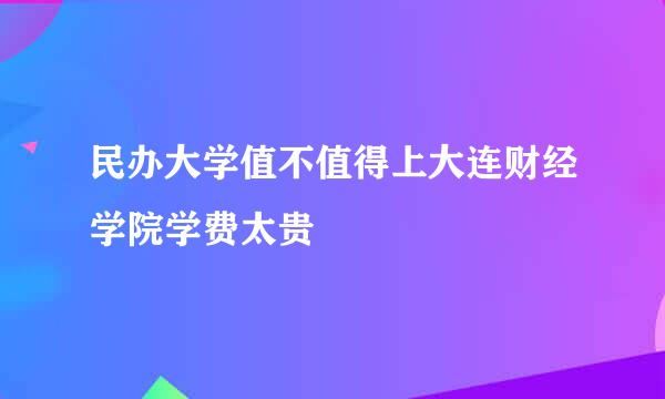 民办大学值不值得上大连财经学院学费太贵