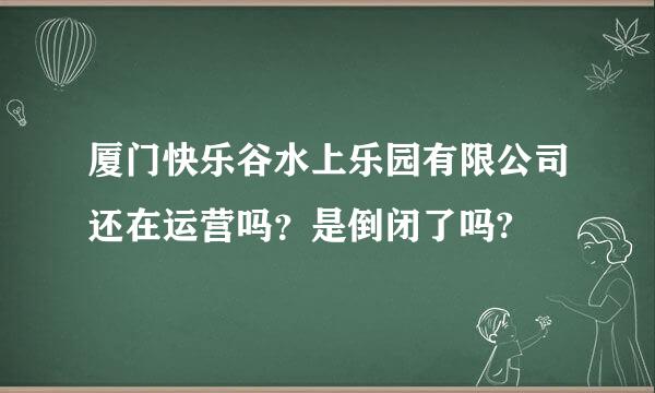 厦门快乐谷水上乐园有限公司还在运营吗？是倒闭了吗?