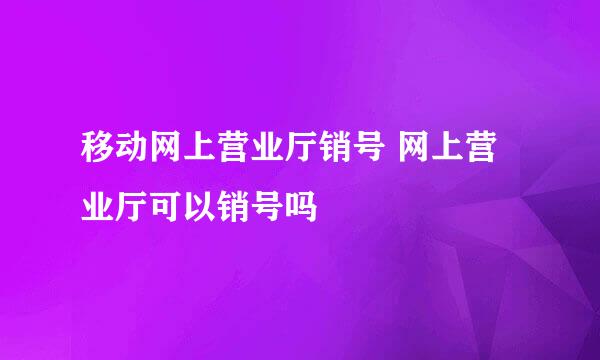 移动网上营业厅销号 网上营业厅可以销号吗