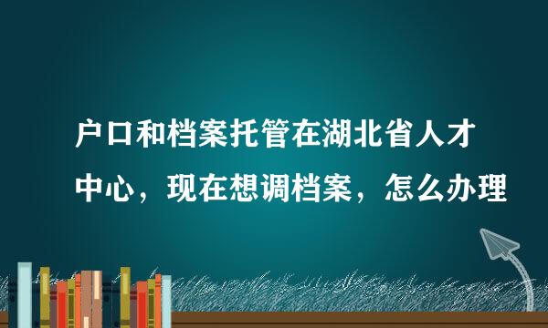 户口和档案托管在湖北省人才中心，现在想调档案，怎么办理