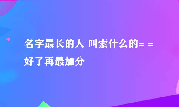 名字最长的人 叫索什么的= = 好了再最加分