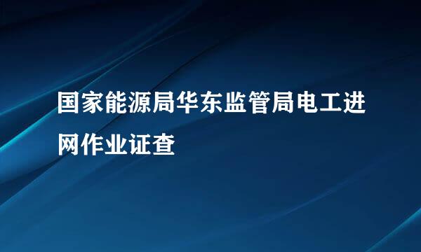 国家能源局华东监管局电工进网作业证查