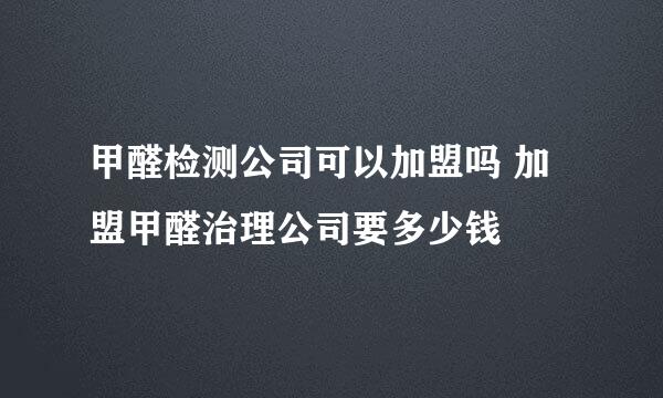 甲醛检测公司可以加盟吗 加盟甲醛治理公司要多少钱