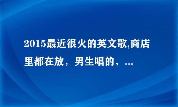 2015最近很火的英文歌,商店里都在放，男生唱的，节奏感略强