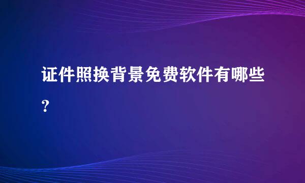 证件照换背景免费软件有哪些？