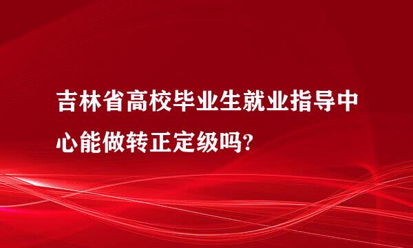 吉林省高校毕业生就业指导中心能做转正定级吗?