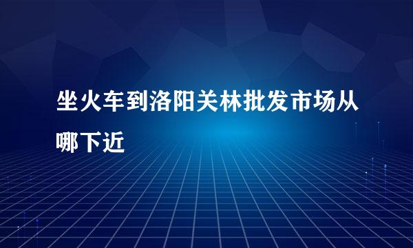 坐火车到洛阳关林批发市场从哪下近