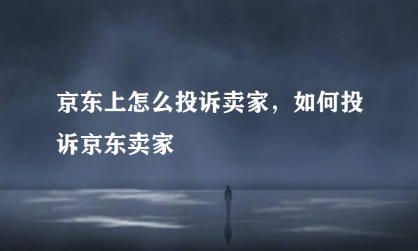 京东上怎么投诉卖家，如何投诉京东卖家