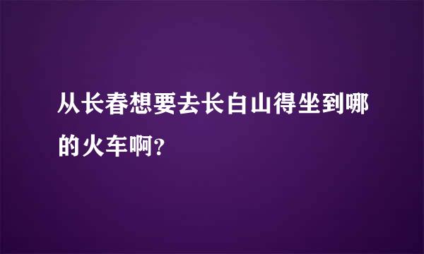 从长春想要去长白山得坐到哪的火车啊？