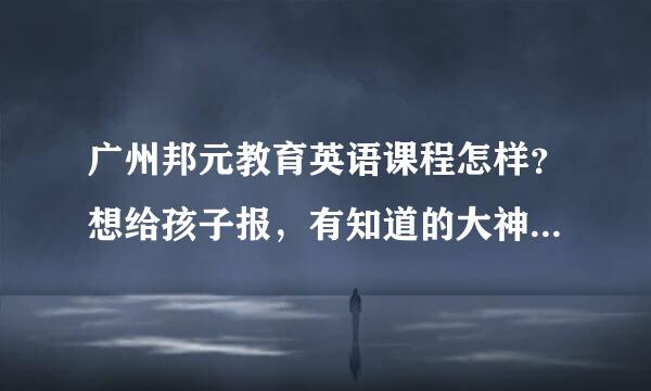 广州邦元教育英语课程怎样？想给孩子报，有知道的大神请指点一下