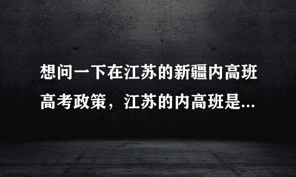 想问一下在江苏的新疆内高班高考政策，江苏的内高班是有单独的名额吗？还是和全国的内高班统一参加录取，