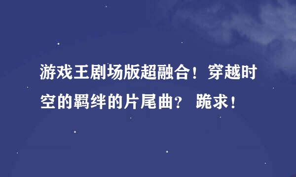 游戏王剧场版超融合！穿越时空的羁绊的片尾曲？ 跪求！