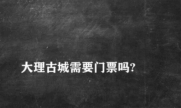 
大理古城需要门票吗?
