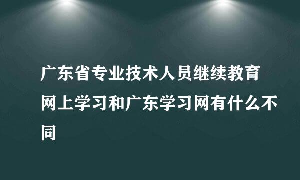 广东省专业技术人员继续教育网上学习和广东学习网有什么不同