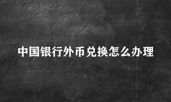 中国银行外币兑换怎么办理