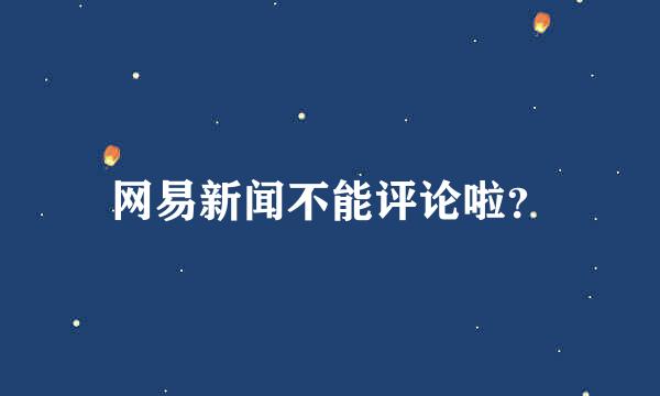 网易新闻不能评论啦？