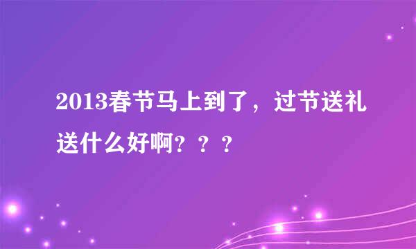 2013春节马上到了，过节送礼送什么好啊？？？