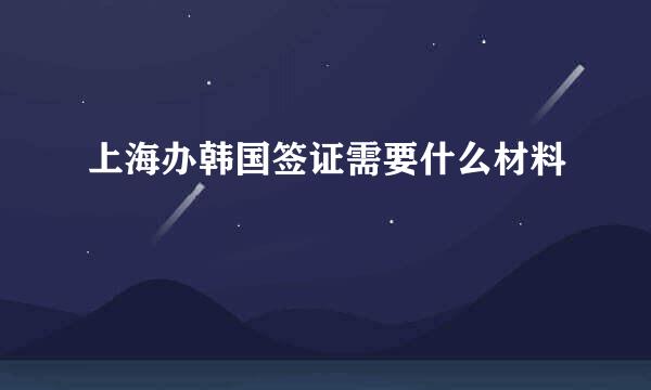 上海办韩国签证需要什么材料