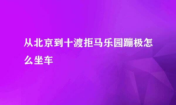 从北京到十渡拒马乐园蹦极怎么坐车