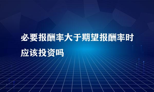 必要报酬率大于期望报酬率时应该投资吗