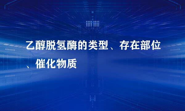 乙醇脱氢酶的类型、存在部位、催化物质