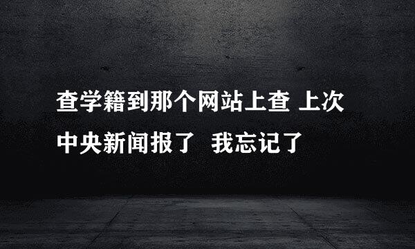 查学籍到那个网站上查 上次中央新闻报了  我忘记了