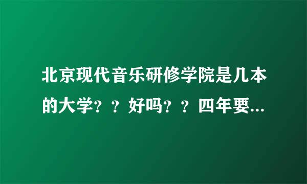 北京现代音乐研修学院是几本的大学？？好吗？？四年要交多少钱！！！