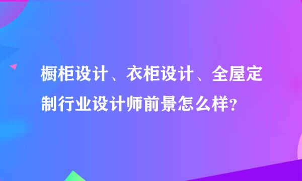 橱柜设计、衣柜设计、全屋定制行业设计师前景怎么样？