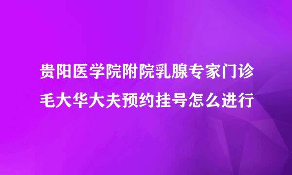 贵阳医学院附院乳腺专家门诊毛大华大夫预约挂号怎么进行