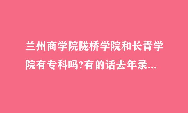 兰州商学院陇桥学院和长青学院有专科吗?有的话去年录取分数是是多少啊？谢谢