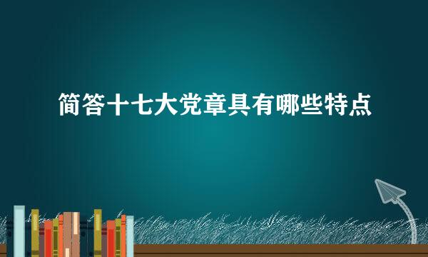 简答十七大党章具有哪些特点