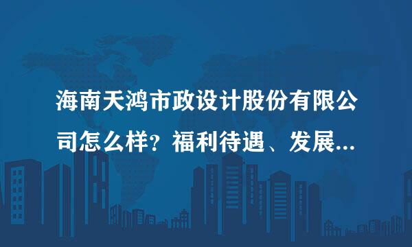 海南天鸿市政设计股份有限公司怎么样？福利待遇、发展方面。明天就要去签约了。请知情的人回答的尽量详细