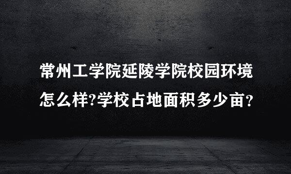 常州工学院延陵学院校园环境怎么样?学校占地面积多少亩？