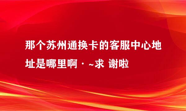 那个苏州通换卡的客服中心地址是哪里啊·~求 谢啦