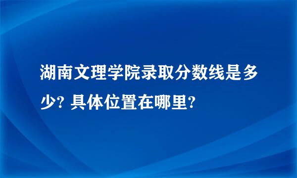 湖南文理学院录取分数线是多少? 具体位置在哪里?