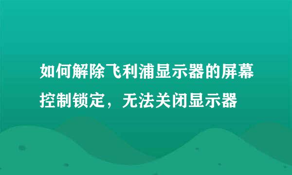 如何解除飞利浦显示器的屏幕控制锁定，无法关闭显示器