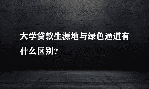 大学贷款生源地与绿色通道有什么区别？