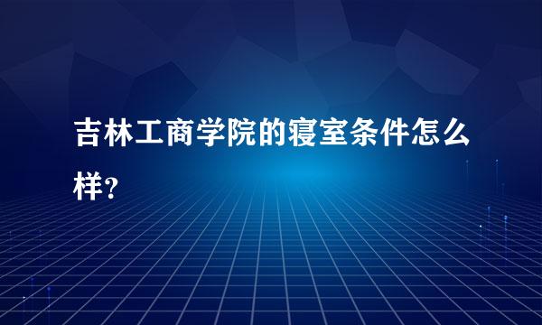 吉林工商学院的寝室条件怎么样？