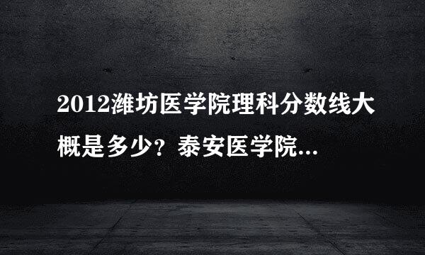 2012潍坊医学院理科分数线大概是多少？泰安医学院呢？有知情的说下谢谢，可以综合往年