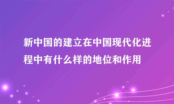 新中国的建立在中国现代化进程中有什么样的地位和作用