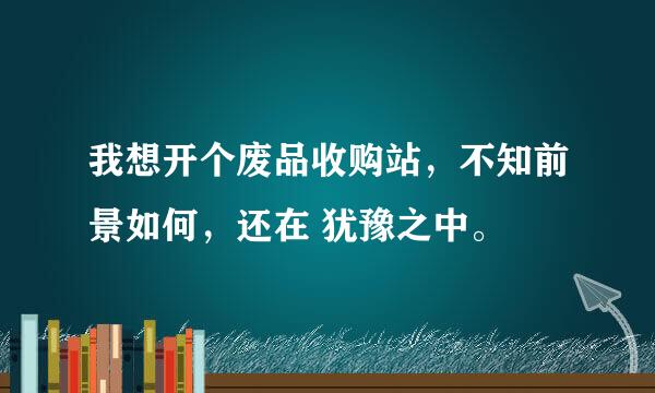 我想开个废品收购站，不知前景如何，还在 犹豫之中。