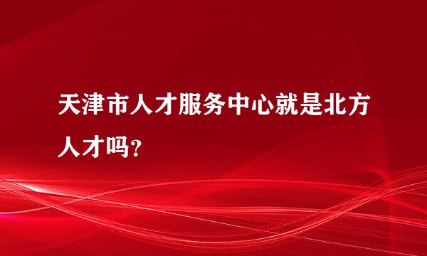 天津市人才服务中心就是北方人才吗？