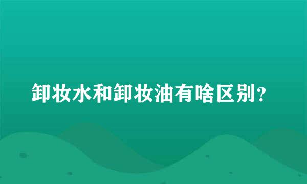 卸妆水和卸妆油有啥区别？