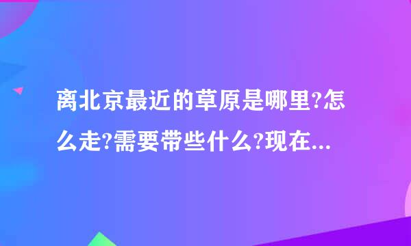 离北京最近的草原是哪里?怎么走?需要带些什么?现在的天气怎么样,会很冷吗?