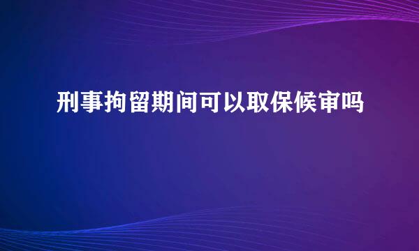 刑事拘留期间可以取保候审吗