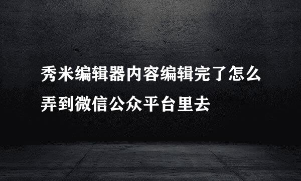 秀米编辑器内容编辑完了怎么弄到微信公众平台里去