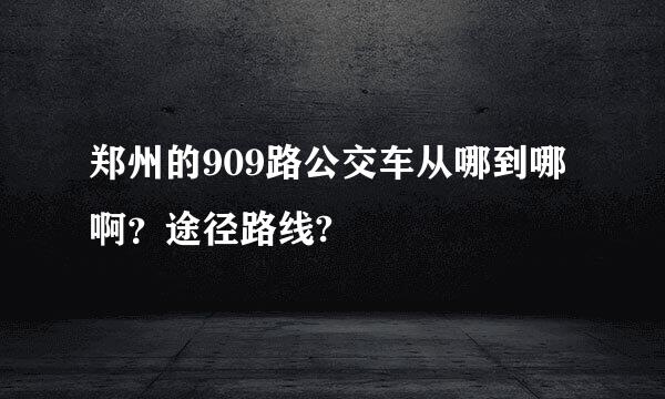 郑州的909路公交车从哪到哪啊？途径路线?