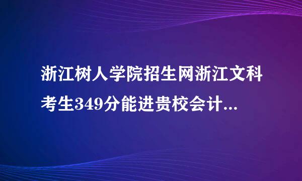 浙江树人学院招生网浙江文科考生349分能进贵校会计专业吗？急求准确回答，谢谢