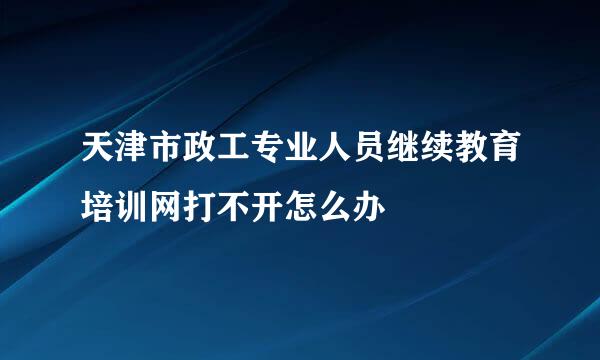 天津市政工专业人员继续教育培训网打不开怎么办