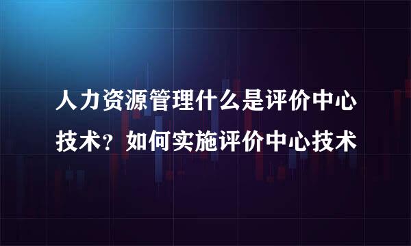 人力资源管理什么是评价中心技术？如何实施评价中心技术